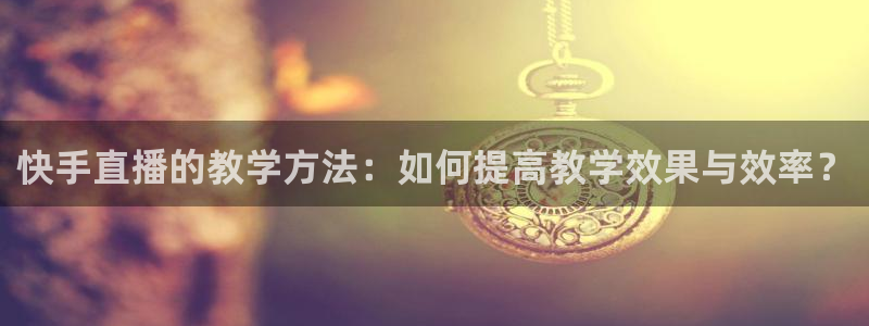 袋鼠体育免费直播观看：快手直播的教学方法：如何提高教学效果与效率？