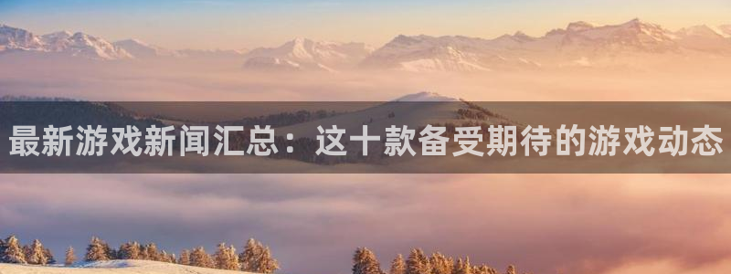奇亿娱乐app下载：最新游戏新闻汇总：这十款备受期待的游戏动